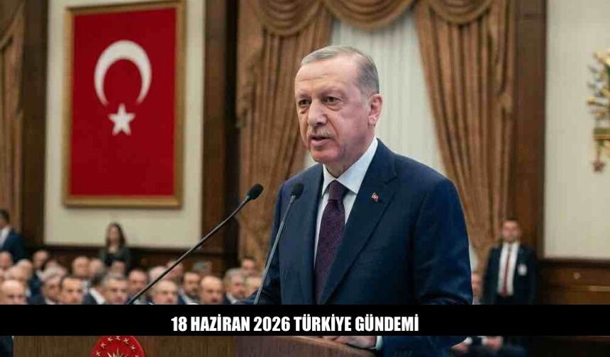 18 Haziran 2026 Türkiye Gündemi Öne Çıkan Başlıklar Neler?